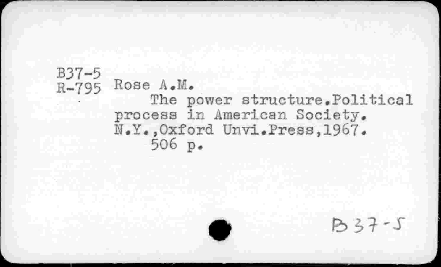 ﻿B37-5
R—795 Rose A.M.
The power structure.Political process in American Society.
N.Y.,Oxford Unvi.Press,1967.
506 p.